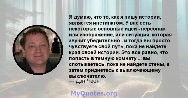 Я думаю, что то, как я пишу истории, является инстинктом. У вас есть некоторые основные идеи - персонаж или изображение, или ситуация, которая звучит убедительно - и тогда вы просто чувствуете свой путь, пока не найдете 