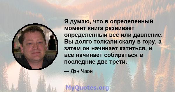 Я думаю, что в определенный момент книга развивает определенный вес или давление. Вы долго толкали скалу в гору, а затем он начинает катиться, и все начинает собираться в последние две трети.