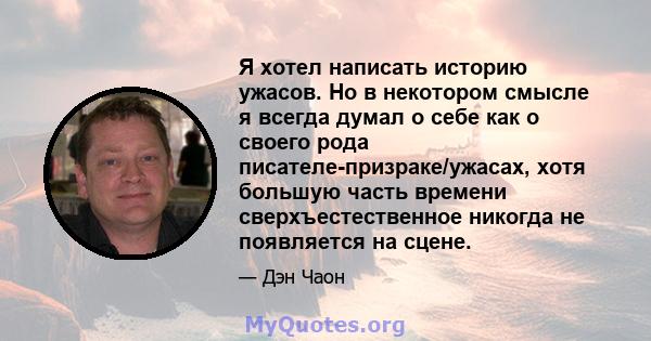 Я хотел написать историю ужасов. Но в некотором смысле я всегда думал о себе как о своего рода писателе-призраке/ужасах, хотя большую часть времени сверхъестественное никогда не появляется на сцене.