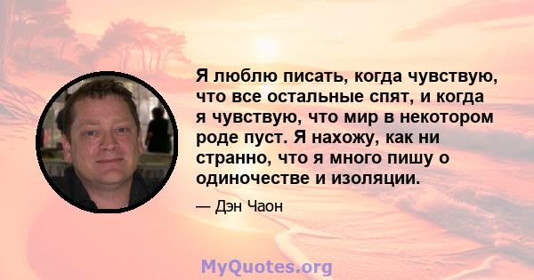 Я люблю писать, когда чувствую, что все остальные спят, и когда я чувствую, что мир в некотором роде пуст. Я нахожу, как ни странно, что я много пишу о одиночестве и изоляции.