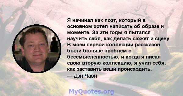 Я начинал как поэт, который в основном хотел написать об образе и моменте. За эти годы я пытался научить себя, как делать сюжет и сцену. В моей первой коллекции рассказов были больше проблем с бессмысленностью, и когда