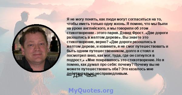 Я не могу понять, как люди могут согласиться на то, чтобы иметь только одну жизнь. Я помню, что мы были на уроке английского, и мы говорили об этом стихотворении - этого парня. Дэвид Фрост. «Две дороги разошлись в