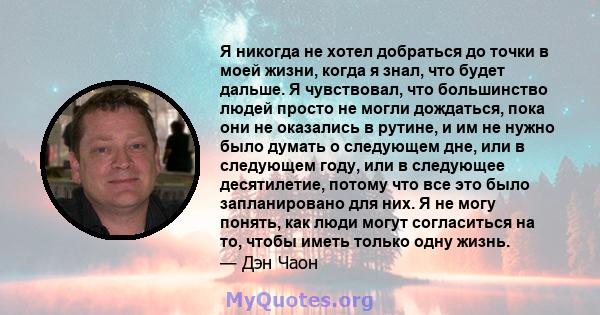 Я никогда не хотел добраться до точки в моей жизни, когда я знал, что будет дальше. Я чувствовал, что большинство людей просто не могли дождаться, пока они не оказались в рутине, и им не нужно было думать о следующем