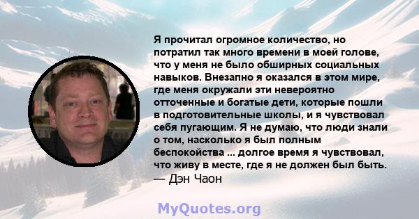 Я прочитал огромное количество, но потратил так много времени в моей голове, что у меня не было обширных социальных навыков. Внезапно я оказался в этом мире, где меня окружали эти невероятно отточенные и богатые дети,