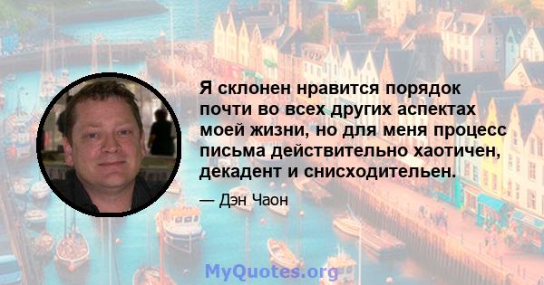 Я склонен нравится порядок почти во всех других аспектах моей жизни, но для меня процесс письма действительно хаотичен, декадент и снисходительен.