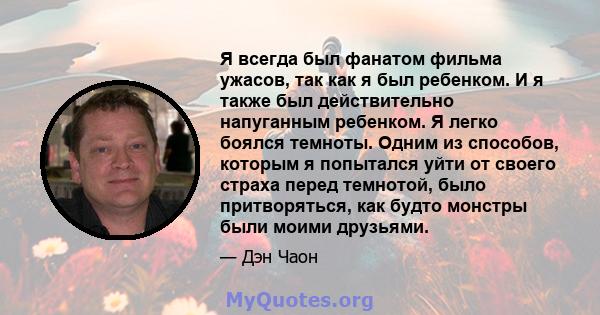 Я всегда был фанатом фильма ужасов, так как я был ребенком. И я также был действительно напуганным ребенком. Я легко боялся темноты. Одним из способов, которым я попытался уйти от своего страха перед темнотой, было