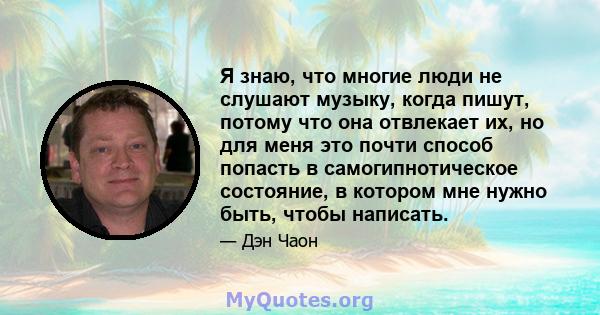 Я знаю, что многие люди не слушают музыку, когда пишут, потому что она отвлекает их, но для меня это почти способ попасть в самогипнотическое состояние, в котором мне нужно быть, чтобы написать.