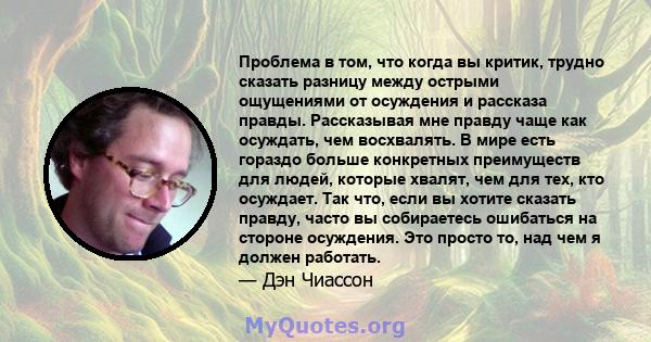 Проблема в том, что когда вы критик, трудно сказать разницу между острыми ощущениями от осуждения и рассказа правды. Рассказывая мне правду чаще как осуждать, чем восхвалять. В мире есть гораздо больше конкретных