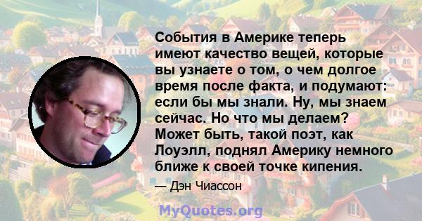 События в Америке теперь имеют качество вещей, которые вы узнаете о том, о чем долгое время после факта, и подумают: если бы мы знали. Ну, мы знаем сейчас. Но что мы делаем? Может быть, такой поэт, как Лоуэлл, поднял