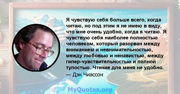 Я чувствую себя больше всего, когда читаю, но под этим я не имею в виду, что мне очень удобно, когда я читаю. Я чувствую себя наиболее полностью человеком, который разорван между вниманием и невнимательностью, между