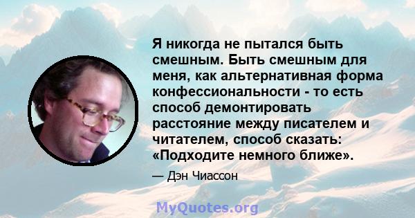 Я никогда не пытался быть смешным. Быть смешным для меня, как альтернативная форма конфессиональности - то есть способ демонтировать расстояние между писателем и читателем, способ сказать: «Подходите немного ближе».