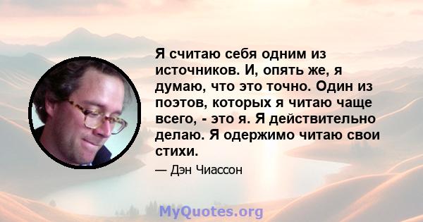 Я считаю себя одним из источников. И, опять же, я думаю, что это точно. Один из поэтов, которых я читаю чаще всего, - это я. Я действительно делаю. Я одержимо читаю свои стихи.