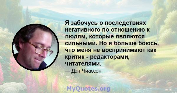 Я забочусь о последствиях негативного по отношению к людям, которые являются сильными. Но я больше боюсь, что меня не воспринимают как критик - редакторами, читателями.