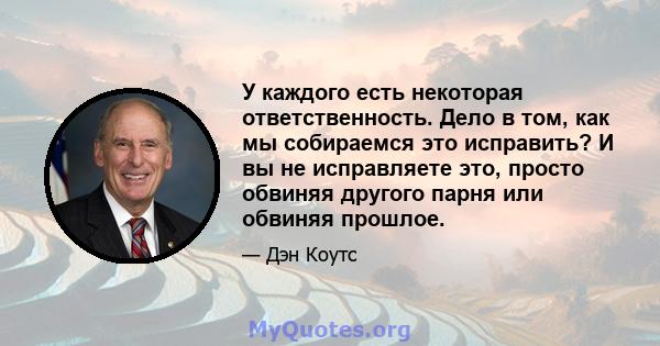 У каждого есть некоторая ответственность. Дело в том, как мы собираемся это исправить? И вы не исправляете это, просто обвиняя другого парня или обвиняя прошлое.