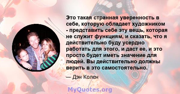 Это такая странная уверенность в себе, которую обладает художником - представить себе эту вещь, которая не служит функциям, и сказать, что я действительно буду усердно работать для этого, и даст ее, и это просто будет