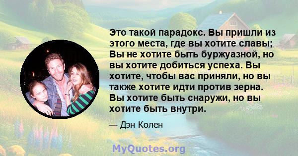 Это такой парадокс. Вы пришли из этого места, где вы хотите славы; Вы не хотите быть буржуазной, но вы хотите добиться успеха. Вы хотите, чтобы вас приняли, но вы также хотите идти против зерна. Вы хотите быть снаружи,