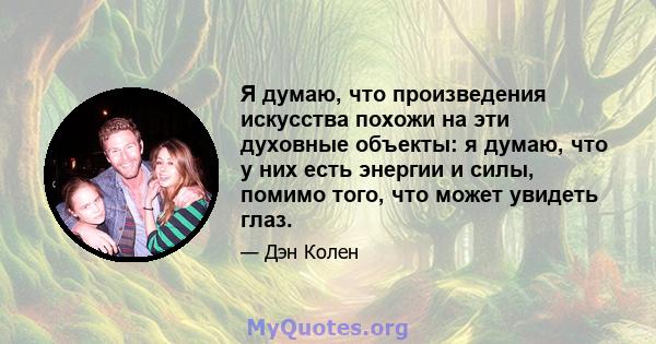 Я думаю, что произведения искусства похожи на эти духовные объекты: я думаю, что у них есть энергии и силы, помимо того, что может увидеть глаз.