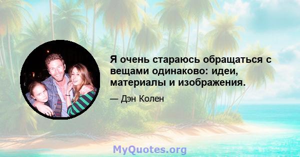 Я очень стараюсь обращаться с вещами одинаково: идеи, материалы и изображения.