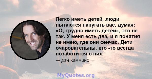 Легко иметь детей, люди пытаются напугать вас, думая: «О, трудно иметь детей», это не так. У меня есть два, и я понятия не имею, где они сейчас. Дети очаровательны, кто -то всегда позаботится о них.