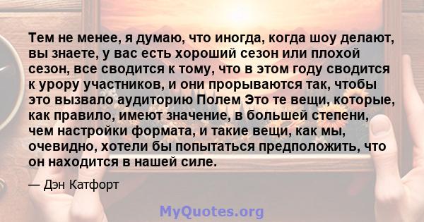 Тем не менее, я думаю, что иногда, когда шоу делают, вы знаете, у вас есть хороший сезон или плохой сезон, все сводится к тому, что в этом году сводится к урору участников, и они прорываются так, чтобы это вызвало