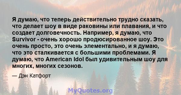 Я думаю, что теперь действительно трудно сказать, что делает шоу в виде раковины или плавания, и что создает долговечность. Например, я думаю, что Survivor - очень хорошо продюсированное шоу. Это очень просто, это очень 