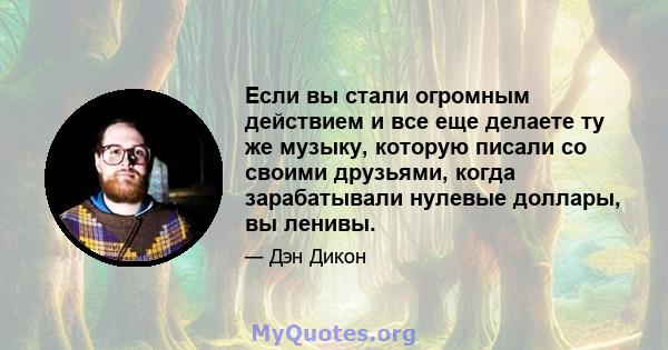 Если вы стали огромным действием и все еще делаете ту же музыку, которую писали со своими друзьями, когда зарабатывали нулевые доллары, вы ленивы.