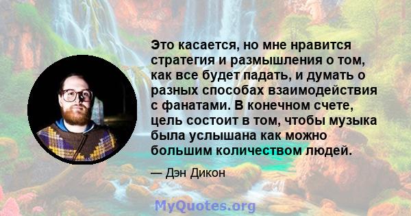 Это касается, но мне нравится стратегия и размышления о том, как все будет падать, и думать о разных способах взаимодействия с фанатами. В конечном счете, цель состоит в том, чтобы музыка была услышана как можно большим 