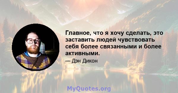 Главное, что я хочу сделать, это заставить людей чувствовать себя более связанными и более активными.