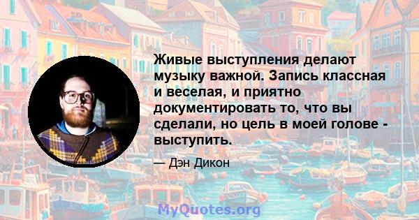 Живые выступления делают музыку важной. Запись классная и веселая, и приятно документировать то, что вы сделали, но цель в моей голове - выступить.