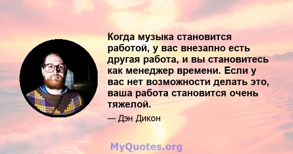 Когда музыка становится работой, у вас внезапно есть другая работа, и вы становитесь как менеджер времени. Если у вас нет возможности делать это, ваша работа становится очень тяжелой.