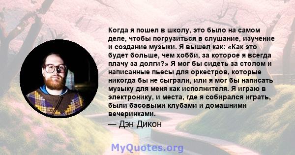 Когда я пошел в школу, это было на самом деле, чтобы погрузиться в слушание, изучение и создание музыки. Я вышел как: «Как это будет больше, чем хобби, за которое я всегда плачу за долги?» Я мог бы сидеть за столом и