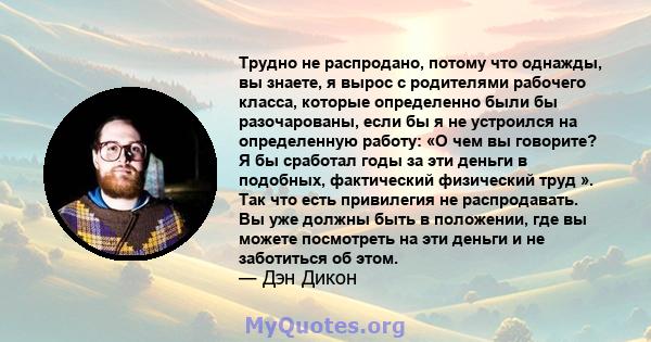 Трудно не распродано, потому что однажды, вы знаете, я вырос с родителями рабочего класса, которые определенно были бы разочарованы, если бы я не устроился на определенную работу: «О чем вы говорите? Я бы сработал годы