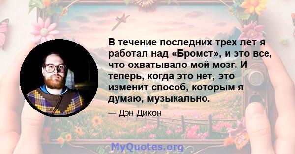 В течение последних трех лет я работал над «Бромст», и это все, что охватывало мой мозг. И теперь, когда это нет, это изменит способ, которым я думаю, музыкально.