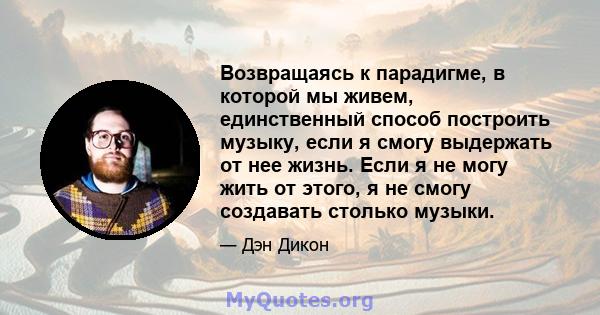 Возвращаясь к парадигме, в которой мы живем, единственный способ построить музыку, если я смогу выдержать от нее жизнь. Если я не могу жить от этого, я не смогу создавать столько музыки.