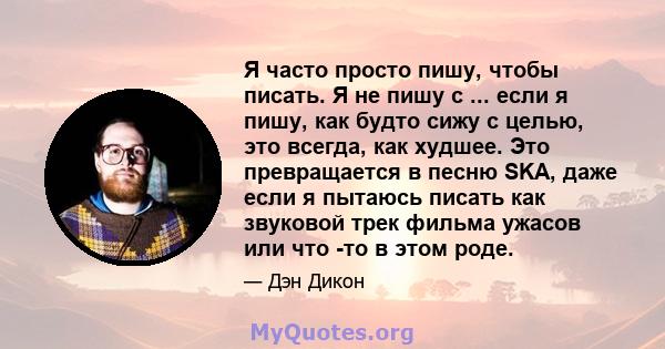 Я часто просто пишу, чтобы писать. Я не пишу с ... если я пишу, как будто сижу с целью, это всегда, как худшее. Это превращается в песню SKA, даже если я пытаюсь писать как звуковой трек фильма ужасов или что -то в этом 