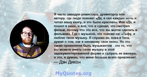 Я часто завидую режиссеру, драматургу или автору, где люди похожи: «Да, я сел каждую ночь и читал вашу книгу, и это было красиво». Или «Да, я пошел в кино, и все, что я сделал, это смотрел фильм, потому что это все, что 