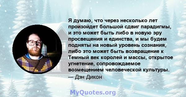 Я думаю, что через несколько лет произойдет большой сдвиг парадигмы, и это может быть либо в новую эру просвещения и единства, и мы будем подняты на новый уровень сознания, либо это может быть возвращение к Темный век