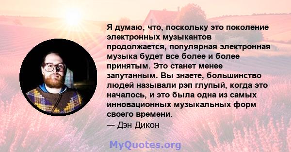 Я думаю, что, поскольку это поколение электронных музыкантов продолжается, популярная электронная музыка будет все более и более принятым. Это станет менее запутанным. Вы знаете, большинство людей называли рэп глупый,