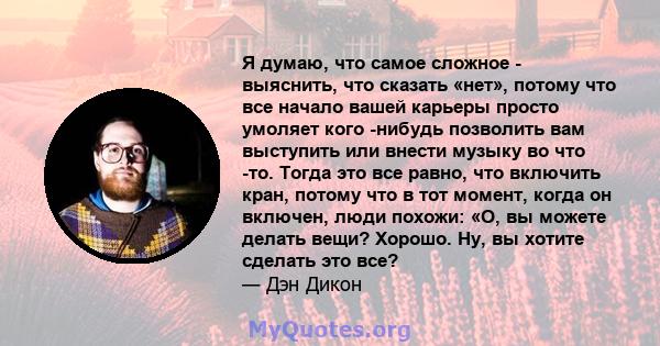 Я думаю, что самое сложное - выяснить, что сказать «нет», потому что все начало вашей карьеры просто умоляет кого -нибудь позволить вам выступить или внести музыку во что -то. Тогда это все равно, что включить кран,