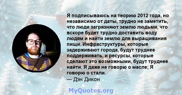 Я подписываюсь на теорию 2012 года, но независимо от даты, трудно не заметить, что люди загрязняют землю людьми, что вскоре будет трудно доставить воду людям и найти землю для выращивания пищи. Инфраструктуры, которые