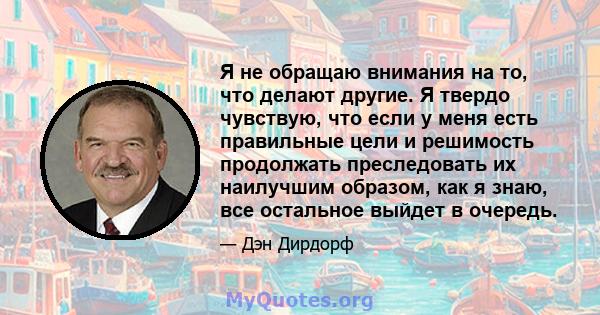 Я не обращаю внимания на то, что делают другие. Я твердо чувствую, что если у меня есть правильные цели и решимость продолжать преследовать их наилучшим образом, как я знаю, все остальное выйдет в очередь.