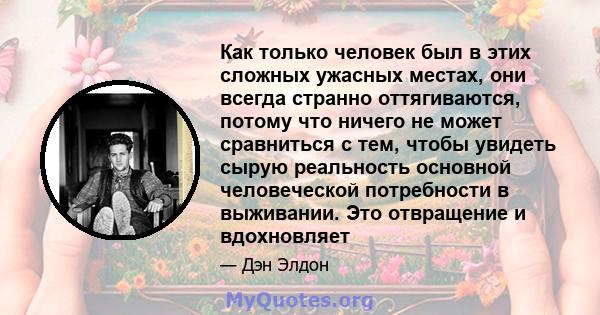 Как только человек был в этих сложных ужасных местах, они всегда странно оттягиваются, потому что ничего не может сравниться с тем, чтобы увидеть сырую реальность основной человеческой потребности в выживании. Это