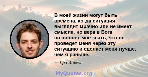 В моей жизни могут быть времена, когда ситуация выглядит мрачно или не имеет смысла, но вера в Бога позволяет мне знать, что он проведет меня через эту ситуацию и сделает меня лучше, чем я раньше.