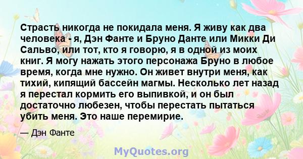 Страсть никогда не покидала меня. Я живу как два человека - я, Дэн Фанте и Бруно Данте или Микки Ди Сальво, или тот, кто я говорю, я в одной из моих книг. Я могу нажать этого персонажа Бруно в любое время, когда мне