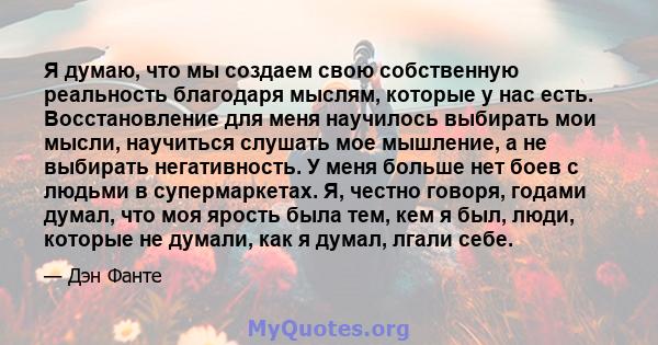 Я думаю, что мы создаем свою собственную реальность благодаря мыслям, которые у нас есть. Восстановление для меня научилось выбирать мои мысли, научиться слушать мое мышление, а не выбирать негативность. У меня больше