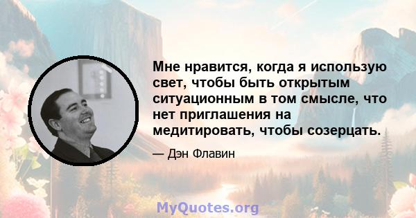 Мне нравится, когда я использую свет, чтобы быть открытым ситуационным в том смысле, что нет приглашения на медитировать, чтобы созерцать.