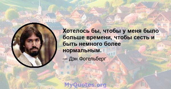 Хотелось бы, чтобы у меня было больше времени, чтобы сесть и быть немного более нормальным.