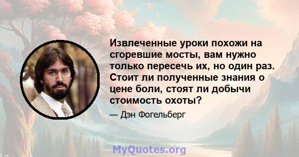 Извлеченные уроки похожи на сгоревшие мосты, вам нужно только пересечь их, но один раз. Стоит ли полученные знания о цене боли, стоят ли добычи стоимость охоты?