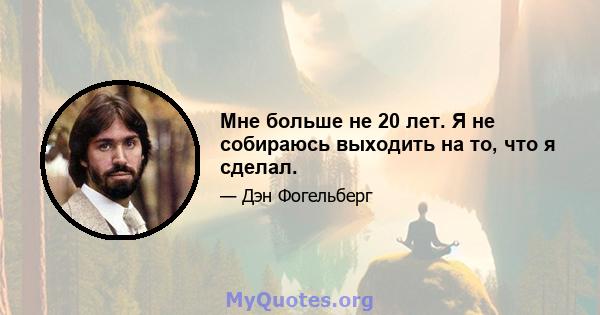 Мне больше не 20 лет. Я не собираюсь выходить на то, что я сделал.