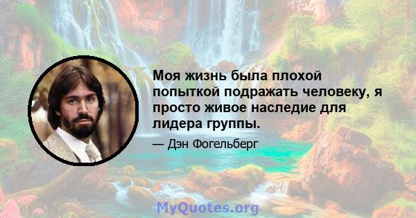 Моя жизнь была плохой попыткой подражать человеку, я просто живое наследие для лидера группы.